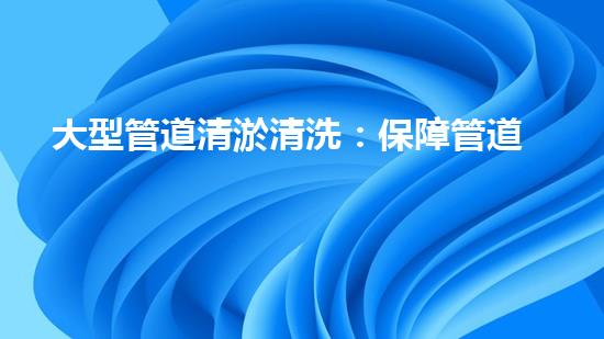 大型管道清淤清洗：保障管道暢通，提升設(shè)備壽命